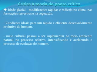 Crítica à teoria do ponto crítico
 Idade glacial - modificações rápidas e radicais no clima, nas
formações terrestres e na vegetação.
- Condições ideais para um rápido e eficiente desenvolvimento
evolutivo do homem.
- meio cultural passou a ser suplementar ao meio ambiente
natural no processo seletivo, intensificando e acelerando o
processo de evolução do homem.
 