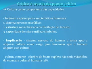 Crítica à teoria do ponto crítico
 Cultura como componente das capacidades.
- forjaram as principais características humanas:
1. sistema nervoso encefálico;
2. estrutura social baseada na Proibição do Incesto;
3. capacidade de criar e utilizar símbolos.
- Implicação - sistema nervoso do homem o torna apto a
adquirir cultura como exige para funcionar que o homem
adquira essa cultura.
- cultura e mente - cérebro do homo sapiens não seria viável fora
da estrutura cultural humana (38).
 