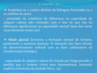 Conclusão
 Estabelece-se o caráter distinto da linhagem hominídea (5 a
20 milhões de anos).
- postulado da existência de diferenças na capacidade de
adquirir cultura não contradiz com o fato de que não há
diferenças significativas na capacidade mental inata das várias
raças humanas atuais (40).
 Idade glacial favoreceu a formação mental do homem,
produzindo a natureza humana  interação das fases iniciais
do desenvolvimento cultural com as fases culminantes da
transformação biológica.
- capacidade de adquirir cultura foi forjada por longo período à
medida que o homem criava seus instrumentos, tornando
explícita a doutrina da unidade física. (41).
 