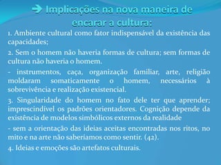  Implicações na nova maneira de
encarar a cultura:
1. Ambiente cultural como fator indispensável da existência das
capacidades;
2. Sem o homem não haveria formas de cultura; sem formas de
cultura não haveria o homem.
- instrumentos, caça, organização familiar, arte, religião
moldaram somaticamente o homem, necessários à
sobrevivência e realização existencial.
3. Singularidade do homem no fato dele ter que aprender;
imprescindível os padrões orientadores. Cognição depende da
existência de modelos simbólicos externos da realidade
- sem a orientação das ideias aceitas encontradas nos ritos, no
mito e na arte não saberíamos como sentir. (42).
4. Ideias e emoções são artefatos culturais.
 