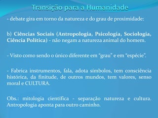 Transição para a Humanidade
- debate gira em torno da natureza e do grau de proximidade:
b) Ciências Sociais (Antropologia, Psicologia, Sociologia,
Ciência Política) - não negam a natureza animal do homem.
- Visto como sendo o único diferente em “grau” e em “espécie”.
- Fabrica instrumentos, fala, adota símbolos, tem consciência
histórica, da finitude, de outros mundos, tem valores, senso
moral e CULTURA.
Obs.: mitologia científica - separação natureza e cultura.
Antropologia aponta para outro caminho.
 