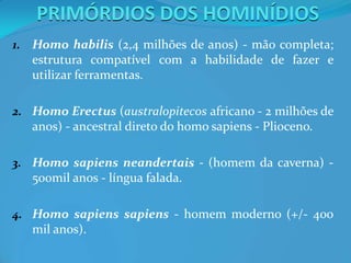 PRIMÓRDIOS DOS HOMINÍDIOS
1. Homo habilis (2,4 milhões de anos) - mão completa;
estrutura compatível com a habilidade de fazer e
utilizar ferramentas.
2. Homo Erectus (australopitecos africano - 2 milhões de
anos) - ancestral direto do homo sapiens - Plioceno.
3. Homo sapiens neandertais - (homem da caverna) -
500mil anos - língua falada.
4. Homo sapiens sapiens - homem moderno (+/- 400
mil anos).
 