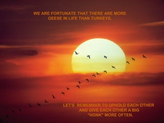 WE ARE FORTUNATE THAT THERE ARE MORE
GEESE IN LIFE THAN TURKEYS.
LET'S REMEMBER TO UPHOLD EACH OTHER
AND GIVE EACH OTHER A BIG
"HONK" MORE OFTEN.
 