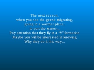 The next season,
when you see the geese migrating,
going to a warmer place,
to sort the winter...
Pay attention that they fly in a “V” formation
Maybe you will be interested in knowing
Why they do it this way...
 