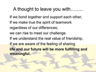 A thought to leave you with……..
If we bond together and support each other,
If we make true the spirit of teamwork
regardless of our differences;
we can rise to meet our challenge.
If we understand the real value of friendship,
If we are aware of the feeling of sharing
life and our future will be more fulfilling and
meaningful.
 