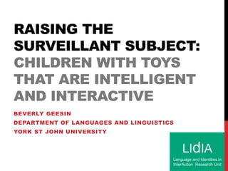 RAISING THE
SURVEILLANT SUBJECT:
CHILDREN WITH TOYS
THAT ARE INTELLIGENT
AND INTERACTIVE
BEVERLY GEESIN
DEPARTMENT OF LANGUAGES AND LINGUISTICS
YORK ST JOHN UNIVERSITY
 