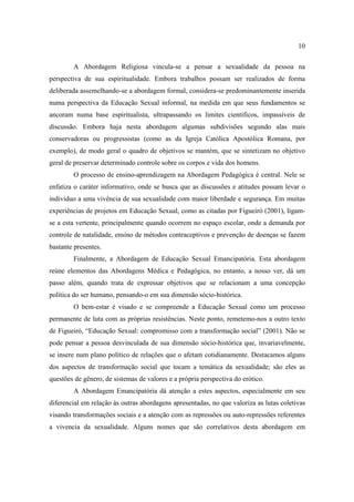 10

        A Abordagem Religiosa vincula-se a pensar a sexualidade da pessoa na
perspectiva de sua espiritualidade. Embora trabalhos possam ser realizados de forma
deliberada assemelhando-se a abordagem formal, considera-se predominantemente inserida
numa perspectiva da Educação Sexual informal, na medida em que seus fundamentos se
ancoram numa base espiritualista, ultrapassando os limites científicos, impassíveis de
discussão. Embora haja nesta abordagem algumas subdivisões segundo alas mais
conservadoras ou progressistas (como as da Igreja Católica Apostólica Romana, por
exemplo), de modo geral o quadro de objetivos se mantém, que se sintetizam no objetivo
geral de preservar determinado controle sobre os corpos e vida dos homens.
        O processo de ensino-aprendizagem na Abordagem Pedagógica é central. Nele se
enfatiza o caráter informativo, onde se busca que as discussões e atitudes possam levar o
indivíduo a uma vivência de sua sexualidade com maior liberdade e segurança. Em muitas
experiências de projetos em Educação Sexual, como as citadas por Figueiró (2001), ligam-
se a esta vertente, principalmente quando ocorrem no espaço escolar, onde a demanda por
controle de natalidade, ensino de métodos contraceptivos e prevenção de doenças se fazem
bastante presentes.
        Finalmente, a Abordagem de Educação Sexual Emancipatória. Esta abordagem
reúne elementos das Abordagens Médica e Pedagógica, no entanto, a nosso ver, dá um
passo além, quando trata de expressar objetivos que se relacionam a uma concepção
política do ser humano, pensando-o em sua dimensão sócio-histórica.
        O bem-estar é visado e se compreende a Educação Sexual como um processo
permanente de luta com as próprias resistências. Neste ponto, remetemo-nos a outro texto
de Figueiró, “Educação Sexual: compromisso com a transformação social” (2001). Não se
pode pensar a pessoa desvinculada de sua dimensão sócio-histórica que, invariavelmente,
se insere num plano político de relações que o afetam cotidianamente. Destacamos alguns
dos aspectos de transformação social que tocam a temática da sexualidade; são eles as
questões de gênero, de sistemas de valores e a própria perspectiva do erótico.
        A Abordagem Emancipatória dá atenção a estes aspectos, especialmente em seu
diferencial em relação às outras abordagens apresentadas, no que valoriza as lutas coletivas
visando transformações sociais e a atenção com as repressões ou auto-repressões referentes
a vivencia da sexualidade. Alguns nomes que são correlativos desta abordagem em
 