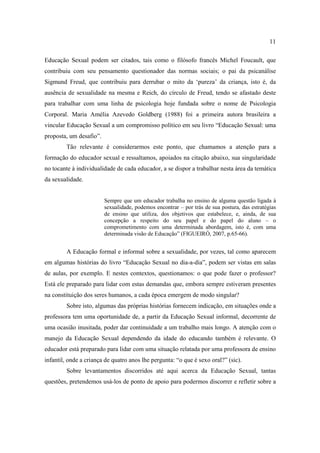 11

Educação Sexual podem ser citados, tais como o filósofo francês Michel Foucault, que
contribuiu com seu pensamento questionador das normas sociais; o pai da psicanálise
Sigmund Freud, que contribuiu para derrubar o mito da ‘pureza’ da criança, isto é, da
ausência de sexualidade na mesma e Reich, do círculo de Freud, tendo se afastado deste
para trabalhar com uma linha de psicologia hoje fundada sobre o nome de Psicologia
Corporal. Maria Amélia Azevedo Goldberg (1988) foi a primeira autora brasileira a
vincular Educação Sexual a um compromisso político em seu livro “Educação Sexual: uma
proposta, um desafio”.
         Tão relevante é considerarmos este ponto, que chamamos a atenção para a
formação do educador sexual e ressaltamos, apoiados na citação abaixo, sua singularidade
no tocante à individualidade de cada educador, a se dispor a trabalhar nesta área da temática
da sexualidade.


                         Sempre que um educador trabalha no ensino de alguma questão ligada à
                         sexualidade, podemos encontrar – por trás de sua postura, das estratégias
                         de ensino que utiliza, dos objetivos que estabelece, e, ainda, de sua
                         concepção a respeito do seu papel e do papel do aluno – o
                         comprometimento com uma determinada abordagem, isto é, com uma
                         determinada visão de Educação” (FIGUEIRÓ, 2007, p.65-66).


         A Educação formal e informal sobre a sexualidade, por vezes, tal como aparecem
em algumas histórias do livro “Educação Sexual no dia-a-dia”, podem ser vistas em salas
de aulas, por exemplo. E nestes contextos, questionamos: o que pode fazer o professor?
Está ele preparado para lidar com estas demandas que, embora sempre estiveram presentes
na constituição dos seres humanos, a cada época emergem de modo singular?
         Sobre isto, algumas das próprias histórias fornecem indicação, em situações onde a
professora tem uma oportunidade de, a partir da Educação Sexual informal, decorrente de
uma ocasião inusitada, poder dar continuidade a um trabalho mais longo. A atenção com o
manejo da Educação Sexual dependendo da idade do educando também é relevante. O
educador está preparado para lidar com uma situação relatada por uma professora de ensino
infantil, onde a criança de quatro anos lhe pergunta: “o que é sexo oral?” (sic).
         Sobre levantamentos discorridos até aqui acerca da Educação Sexual, tantas
questões, pretendemos usá-los de ponto de apoio para podermos discorrer e refletir sobre a
 