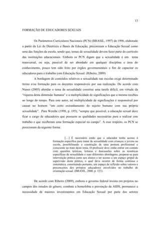13

FORMAÇÃO DE EDUCADORES SEXUAIS


         Os Parâmetros Curriculares Nacionais (PCN) (BRASIL, 1997) de 1996, elaborado
a partir da Lei de Diretrizes e Bases da Educação, preconizam a Educação Sexual como
uma das funções da escola, sendo que, temas de sexualidade devem fazer parte do currículo
das instituições educacionais. Embora os PCN digam que a sexualidade é um                 tema
transversal, ou seja, passível de ser abordado em qualquer disciplina e área do
conhecimento, pouco tem sido feito por órgãos governamentais a fim de capacitar os
educadores para o trabalho com Educação Sexual. (Ribeiro, 2009)
         A bordagem de conteúdos relativos a sexualidade nas escolas exige determinado
treino e/ou formação para os docentes responsáveis por sua realização. De acordo com
Nunes (2005) abordar o tema da sexualidade constitui uma tarefa difícil, em virtude da
“riqueza desta dimensão humana” e a multiplicidade de significações que a mesma recebeu
ao longo do tempo. Para este autor, tal multiplicidade de significações é responsável por
causar no homem “um certo extranhamento do sujeito humano com sua própria
sexualidade”. Para Werebe (1998, p. 195), “sempre que possível, a educação sexual deve
ficar a cargo de educadores que possuem as qualidades necessárias para a realizar este
trabalho e que receberam uma formação especial no campo”. A esse respeito, os PCN se
posicionam da seguinte forma:


                                 […] É necessário então que o educador tenha acesso à
                       formação específica para tratar de sexualidade com crianças e jovens na
                       escola, possibilitando a construção de uma postura profissional e
                       consciente no trato deste tema. O professor deve então entrar em contato
                       com questões teóricas, leituras e duscussões sobre as temáticas
                       específicas de sexualidade e suas diferentes abordagens; preparar-se para
                       intervenção prática junto aos alunos e ter acesso a um espaço grupal de
                       supervisão desta prática, o qual deve ocorrer de forma continua e
                       sistemática, constituindo portanto, um espaço de reflexão sobre valores e
                       preconceitos dos prórpios educadores envolvidos no trabalho de
                       orientação sexual. (BRASIL, 2000, p. 123)


         De acordo com Ribeiro (2009), embora o governo federal invista em projetos no
campos dos estudos de gênero, combate a homofobia e prevenção da AIDS, permanece a
necessidade de maiores investimentos em Educação Sexual por parte dos setores
 