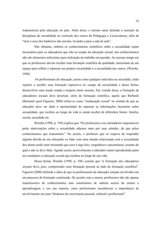 14

responsáveis pela educação no país. Além disso, o mesmo autor defende a inserção de
disciplinas de sexualidade no currículo dos cursos de Pedagogia e Licenciaturas, afim de
“tirar o sexo dos banheiros das escolas, levando-o para a sala de aula”.
         Não obstante, embora os conhecimentos científicos sobre a sexualidade sejam
necessários para os educadores que irão se ocupar da educação sexual, tais conhecimentos
não são elementos suficientes para realização do trabalho em questão. Ao mesmo tempo em
que os professores devem receber uma formação científica de qualidade, necessitam de um
espaço para refletir e repensar sua própria sexualidade e a sexualidade dos outros. (Werebe,
1998)
          Os profissionais da educação, assim como qualquer indivíduo na sociedade, estão
sujeitos a receber uma formação repressiva no campo da sexualidade e dessa forma,
desenvolver uma noção errada a respeito deste assunto. Em virtude disso, a formação de
educadores sexuais deve priorizar, alem da formação científica, aquilo que Berbardi
(Bernardi apud Figueiró, 2009) refere-se como “reeducação sexual” no sentido de que ao
educador deve ser dada a oportunidade de repensar as informações incorretas sobre
sexualidade, que recebeu ao longo da vida (e ainda recebe) de diferentes fontes: família,
escola, sociedade etc.
         Werebe (1998, p. 194) explica que “Os professores e/ou animadores responsáveis
pelas intervenções sobre a sexualidade educam mais por suas atitudes, do que pelos
conhecimentos que transmitem.” Na escola, o professor que se esquiva de responder
alguma dúvida de um educando ou lidar com uma situção relacionada com a sexualidade
dos alunos pode estar ensinando que sexo é algo feio, vergonhoso e pecaminoso; assunto do
qual e não se deve falar. Agindo assim, possivelmente o educador estará reproduzindo junto
aos estudantes a educação sexual que recebeu ao longo de sua vida.
         Dessa forma, Werebe (1998, p. 196) conclui que “a formação dos educadores
sexuais deve, pois, compreender uma formação pessoal ao lado da formação científica”.
Figueiró (2006) defende a ideia de que os profissionais da educação estejam envolvidos em
um processo de formação continuada. De acordo com a autora, professores não são apenas
transmissores de conhecimentos mas construtores de saberes acerca do ensino e
aprendizagem, e em sua maioria, estes profissionais reconhecem a importância de
envolvimento em uma “dinâmica de crescimento pessoal, cultural e profissional”.
 