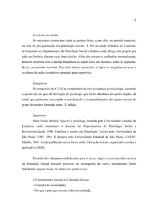 17



        Local dos encontros
        Os encontros aconteciam todas as quintas-feiras, como dito, no período matutino,
na sala de pós-graduação em psicologia escolar. A Universidade Estadual de Londrina,
referenciado no Departamento de Psicologia Social e Institucional, abriga este projeto por
toda sua história, durante suas doze edições. Além dos encontros realizados semanalmente,
também ocorriam com a mesma freqüência as supervisões dos mesmos, todas as segundas-
férias, em período matutino. Para além destes momentos, a dupla de estagiários preparava
os planos de aulas e relatórios semanais para supervisão.


        Estagiários
        Os estagiários do GEES se compunham de oito estudantes de psicologia, cursando
o quinto ano do grau de formação de psicólogo, que foram divididos em quatro duplas, de
modo que pudessem contemplar a coordenação e acompanhamento das quatro turmas do
grupo de estudos formadas nesta 12ª edição.


        Supervisor
        Mary Neide Damico Figueiró é psicóloga, formada pela Universidade Estadual de
Londrina, onde atualmente é docente do Departamento de Psicologia Social e
Institucional,desde 1980. Também é mestre em Psicologia Escolar pela Universidade de
São Paulo, USP, 1994. E doutora pela Universidade Estadual de São Paulo, UNESP-
Marília, 2001. Tendo publicado vários livros sobre Educação Sexual, organizado eventos e
realizado o GEES.


        Partindo dos objetivos estabelecidos para o curso, alguns temas inseridos na área
da Educação Sexual estavam previstos no cronograma do curso, basicamente foram
trabalhados alguns temas, divididos em quatro eixos:


        1) Fundamentos básicos da Educação Sexual:
        - Conceito de sexualidade;
        - Por que e para que ensinar sobre sexualidade;
 