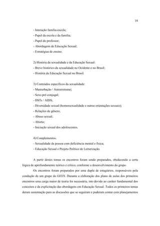 18

        - Interação família-escola;
        - Papel da escola e da família;
        - Papel do professor;
        - Abordagens de Educação Sexual;
        - Estratégias de ensino.


        2) História da sexualidade e da Educação Sexual:
        - Breve histórico da sexualidade no Ocidente e no Brasil;
        - História da Educação Sexual no Brasil.


        3) Conteúdos específicos da sexualidade:
        - Masturbação / Autoerotismo;
        - Sexo pré-conjugal;
        - DSTs / AIDS;
        - Diversidade sexual (homossexualidade e outras orientações sexuais);
        - Relações de gênero;
        - Abuso sexual;
        - Aborto;
        - Iniciação sexual dos adolescentes.


        4) Complementos:
        - Sexualidade da pessoa com deficiência mental e física;
        - Educação Sexual e Projeto Político de Leiturização.


        A partir destes temas os encontros foram sendo preparados, obedecendo a certa
lógica de aprofundamento teórico e crítico, conforme o desenvolvimento do grupo.
        Os encontros foram preparados por uma dupla de estagiários, responsáveis pela
condução de um grupo do GEES. Durante a elaboração dos plano de aulas dos primeiros
encontros uma carga maior de teoria foi necessária, isto devido ao caráter fundamental dos
conceitos e da explicitação das abordagens em Educação Sexual. Todos os primeiros temas
deram sustentação para as discussões que se seguiram e puderam contar com planejamentos
 