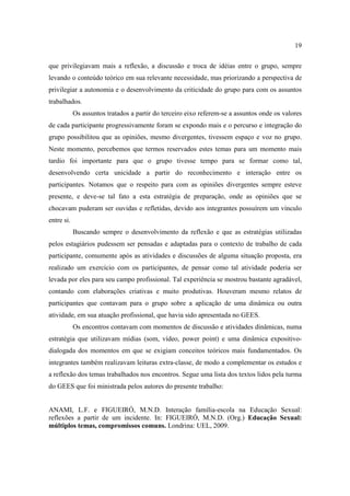 19

que privilegiavam mais a reflexão, a discussão e troca de idéias entre o grupo, sempre
levando o conteúdo teórico em sua relevante necessidade, mas priorizando a perspectiva de
privilegiar a autonomia e o desenvolvimento da criticidade do grupo para com os assuntos
trabalhados.
            Os assuntos tratados a partir do terceiro eixo referem-se a assuntos onde os valores
de cada participante progressivamente foram se expondo mais e o percurso e integração do
grupo possibilitou que as opiniões, mesmo divergentes, tivessem espaço e voz no grupo.
Neste momento, percebemos que termos reservados estes temas para um momento mais
tardio foi importante para que o grupo tivesse tempo para se formar como tal,
desenvolvendo certa unicidade a partir do reconhecimento e interação entre os
participantes. Notamos que o respeito para com as opiniões divergentes sempre esteve
presente, e deve-se tal fato a esta estratégia de preparação, onde as opiniões que se
chocavam puderam ser ouvidas e refletidas, devido aos integrantes possuírem um vínculo
entre si.
            Buscando sempre o desenvolvimento da reflexão e que as estratégias utilizadas
pelos estagiários pudessem ser pensadas e adaptadas para o contexto de trabalho de cada
participante, comumente após as atividades e discussões de alguma situação proposta, era
realizado um exercício com os participantes, de pensar como tal atividade poderia ser
levada por eles para seu campo profissional. Tal experiência se mostrou bastante agradável,
contando com elaborações criativas e muito produtivas. Houveram mesmo relatos de
participantes que contavam para o grupo sobre a aplicação de uma dinâmica ou outra
atividade, em sua atuação profissional, que havia sido apresentada no GEES.
            Os encontros contavam com momentos de discussão e atividades dinâmicas, numa
estratégia que utilizavam mídias (som, vídeo, power point) e uma dinâmica expositivo-
dialogada dos momentos em que se exigiam conceitos teóricos mais fundamentados. Os
integrantes também realizavam leituras extra-classe, de modo a complementar os estudos e
a reflexão dos temas trabalhados nos encontros. Segue uma lista dos textos lidos pela turma
do GEES que foi ministrada pelos autores do presente trabalho:


ANAMI, L.F. e FIGUEIRÓ, M.N.D. Interação família-escola na Educação Sexual:
reflexões a partir de um incidente. In: FIGUEIRÓ, M.N.D. (Org.) Educação Sexual:
múltiplos temas, compromissos comuns. Londrina: UEL, 2009.
 