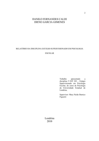 2


              DANILO FERNANDES CALDI
               DIENE GARCIA GIMENES




RELATÓRIO DA DISCIPLINA ESTÁGIO SUPERVISIONADO EM PSICOLOGIA

                          ESCOLAR




                                       Trabalho      apresentado     a
                                       disciplina 5 EST 203 – Estágio
                                       Supervisionado em Psicologia
                                       Escolar, do curso de Psicologia
                                       da Universidade Estadual de
                                       Londrina.

                                       Supervisor: Mary Neide Damico
                                       Figueiró




                         Londrina
                          2010
 