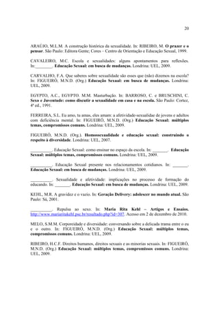 20



ARAÚJO, M.L.M. A construção histórica da sexualidade. In: RIBEIRO, M. O prazer e o
pensar. São Paulo: Editora Gente; Cores – Centro de Orientação e Educação Sexual, 1999.

CAVALEIRO, M.C. Escola e sexualidades: alguns apontamentos para reflexões.
In:________. Educação Sexual: em busca de mudanças. Londrina: UEL, 2009.

CARVALHO, F.A. Que saberes sobre sexualidade são esses que (não) dizemos na escola?
In: FIGUEIRÓ, M.N.D. (Org.) Educação Sexual: em busca de mudanças. Londrina:
UEL, 2009.

EGYPTO, A.C., EGYPTO. M.M. Masturbação. In: BARROSO, C. e BRUSCHINI, C.
Sexo e Juventude: como discutir a sexualidade em casa e na escola. São Paulo: Cortez,
4ª ed., 1991.

FERREIRA, S.L. Eu amo, tu amas, eles amam: a afetividade-sexualidae de jovens e adultos
com deficiência mental. In: FIGUEIRÓ, M.N.D. (Org.) Educação Sexual: múltiplos
temas, compromissos comuns. Londrina: UEL, 2009.

FIGUEIRÓ, M.N.D. (Org.). Homossexualidade e educação sexual: construindo o
respeito à diversidade. Londrina: UEL, 2007.

__________. Educação Sexual: como ensinar no espaço da escola. In: _______. Educação
Sexual: múltiplos temas, compromissos comuns. Londrina: UEL, 2009.

__________. Educação Sexual presente nos relacionamentos cotidianos. In: _______.
Educação Sexual: em busca de mudanças. Londrina: UEL, 2009.

__________. Sexualidade e afetividade: implicações no processo de formação do
educando. In: _______. Educação Sexual: em busca de mudanças. Londrina: UEL, 2009.

KEHL, M.R. A gravidez e o vazio. In: Geração Delivery: adolescer no mundo atual. São
Paulo: Sá, 2001.

__________. Repulsa ao sexo. In: Maria Rita Kehl – Artigos e Ensaios.
http://www.mariaritakehl.psc.br/resultado.php?id=307. Acesso em 2 de dezembro de 2010.

MELO, S.M.M. Corporeidade e diversidade: conversando sobre a delicada trama entre o eu
e o outro. In: FIGUEIRÓ, M.N.D. (Org.) Educação Sexual: múltiplos temas,
compromissos comuns. Londrina: UEL, 2009.

RIBEIRO, H.C.F. Direitos humanos, direitos sexuais e as minorias sexuais. In: FIGUEIRÓ,
M.N.D. (Org.) Educação Sexual: múltiplos temas, compromissos comuns. Londrina:
UEL, 2009.
 