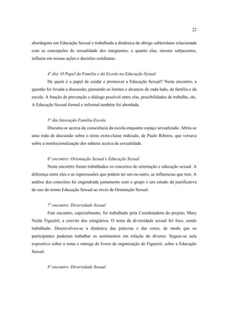 22

abordagens em Educação Sexual e trabalhada a dinâmica do abrigo subterrâneo relacionada
com as concepções de sexualidade dos integrantes, o quanto elas, mesmo subjacentes,
influem em nossas ações e decisões cotidianas.


          4º dia: O Papel da Família e da Escola na Educação Sexual
          De quem é o papel de cuidar e promover a Educação Sexual? Neste encontro, a
questão foi levada a discussão, pensando os limites e alcances de cada lado, da família e da
escola. A função de prevenção e diálogo possível entre elas, possibilidades de trabalho, etc.
A Educação Sexual formal e informal também foi abordada.


          5º dia:Interação Família-Escola
          Discutiu-se acerca da consciência da escola enquanto espaço sexualizado. Abriu-se
uma roda de discussão sobre o texto extra-classe indicado, de Paulo Ribeiro, que versava
sobre a institucionalização dos saberes acerca da sexualidade.


          6º encontro: Orientação Sexual e Educação Sexual
          Neste encontro foram trabalhados os conceitos de orientação e educação sexual. A
diferença entre eles e as repercussões que podem ter um ou outro, as influencias que tem. A
análise dos conceitos foi engendrada juntamente com o grupo e um estudo da justificativa
do uso do termo Educação Sexual ao invés de Orientação Sexual.


          7º encontro: Diversidade Sexual
          Este encontro, especialmente, foi trabalhado pela Coordenadora do projeto, Mary
Neide Figueiró, a convite dos estagiários. O tema da diversidade sexual foi foco, sendo
trabalhado. Desenvolveu-se a dinâmica das palavras e das cores, de modo que os
participantes puderam trabalhar os sentimentos em relação do diverso. Seguiu-se aula
expositivo sobre o tema e entrega de livros de organização de Figueiró, sobre a Educação
Sexual.


          8º encontro: Diversidade Sexual
 