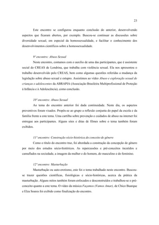 23

        Este encontro se configurou enquanto conclusão do anterior, desenvolvendo
aspectos que ficaram abertos, por exemplo. Buscou-se continuar as discussões sobre
diversidade sexual, em especial da homossexualidade, e facilitar o conhecimento dos
desenvolvimentos científicos sobre a homossexualidade.


        9º encontro: Abuso Sexual
        Neste encontro, contamos com o auxílio de uma das participantes, que é assistente
social do CREAS de Londrina, que trabalha com violência sexual. Ela nos apresentou o
trabalho desenvolvido pelo CREAS, bem como algumas questões referidas a mudança da
legislação sobre abuso sexual e estupro. Assistimos ao vídeo Abuso e exploração sexual de
crianças e adolescentes da ABRAPIA (Associação Brasileira Multiprofissional de Proteção
à Infância e à Adolescência), como conclusão.


        10º encontro: Abuso Sexual
        Ao tema do encontro anterior foi dada continuidade. Neste dia, os aspectos
preventivos foram visados. Propôs-se ao grupo a reflexão conjunta do papel da escola e da
família frente a este tema. Uma cartilha sobre prevenção e cuidados de abuso na internet foi
entregue aos participantes. Alguns sites e ditas de filmes sobre o tema também foram
exibidos.


        11º encontro: Construção sócio-histórica do conceito de gênero
        Como o título do encontro traz, foi abordada a construção da concepção de gênero
por meio dos estudos sócio-históricos. As repercussões e pré-conceitos incutidos e
camuflados na sociedade, a imagem da mulher e do homem, do masculino e do feminino.


        12º encontro: Masturbação
        Masturbação ou auto-erotismo, este foi o tema trabalhado neste encontro. Buscou-
se trazer questões científicas, fisiológicas e sócio-históricas, acerca da prática da
masturbação. Alguns mitos também foram enfocados e desconstruídos e trabalhou-se o pré-
conceito quanto a este tema. O vídeo da música Façamos (Vamos Amar), de Chico Buarque
e Elza Soares foi exibido como finalização do encontro.
 