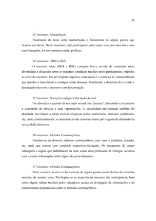 24



        13º encontro: Masturbação
        Finalização do tema sobre masturbação e fechamento de alguns pontos que
ficaram em aberto. Neste momento, cada participante pode expor seus pré-conceitos e suas
transformações, foi um momento muito profícuo.


        14º encontro: AIDS e DSTs
        O encontro sobre AIDS e DSTs começou breve revisão de conteúdos sobre
diversidade e discussão sobre os materiais temáticos trazidos pelos participantes, referidos
ao tema do encontro. Foi privilegiado aspectos contextuais e o conceito de vulnerabilidade
que envolve a transmissão e contágio destas doenças. Finalmente, a dinâmica do cruzado x
descruzado encerrou o encontro com descontração.


        15º encontro: Sexo pré-conjugal e Iniciação Sexual
        Foi abordada a questão da iniciação sexual dita ‘precoce’, discutindo criticamente
a concepção de precoce e suas repercussões. A sexualidade pré-conjugal também foi
abordada, em relação a várias crenças religiosas como: catolicismo, budismo, espiritismo,
etc; onde, contextualmente, o casamento é tido como um status privilegiado da dimensão da
sexualidade da pessoa.


        16º encontro: Métodos Contraceptivos
        Abordou-se os diversos métodos contraceptivos, seus usos e cuidados, duração,
etc. Aula que contou com conteúdo expositivo-dialogado. Os integrantes do grupo
interagiam e alguns que trabalhavam na área, como uma professora de biologia, auxiliou
com maiores informações sobre alguns dos procedimentos.


        17º encontro: Métodos Contraceptivos
        Neste encontro ocorreu o fechamento de alguns pontos ainda abertos do encontro
anterior, de mesmo tema. Privilegiou-se as experiências pessoais dos participantes, bem
como alguns relatos trazidos pelos estagiários acerca da divulgação de informações e do
conhecimento populacional sobre os métodos contraceptivos.
 