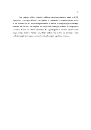 26

        Este encontro, último encontro, iniciou-se com uma avaliação sobre o GEES,
instrumento a que os participantes responderam. A partir deste mesmo instrumental, abriu-
se um momento de fala, onde cada participantes e também os estagiários puderam expor
como foi esta travessia em conjunto, e dizer das transformações ocorridas na compreensão
e vivência de cada um sobre a sexualidade. Na segunda parte do encontro realizou-se um
amigo secreto temático “amigo sexy-shop”, onde houve a troca de presentes e uma
confraternização entre o grupo, contanto muitas fotos para registrar o momento.
 