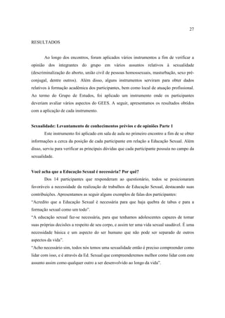 27

RESULTADOS


       Ao longo dos encontros, foram aplicados vários instrumentos a fim de verificar a
opinião dos integrantes do grupo em vários assuntos relativos à sexualidade
(descriminalização do aborto, união civil de pessoas homossexuais, masturbação, sexo pré-
conjugal, dentre outros). Além disso, alguns instrumentos serviram para obter dados
relativos à formação acadêmica dos participantes, bem como local de atuação profissional.
Ao termo do Grupo de Estudos, foi aplicado um instrumento onde os participantes
deveriam avaliar vários aspectos do GEES. A seguir, apresentamos os resultados obtidos
com a aplicação de cada instrumento.


Sexualidade: Levantamento de conhecimentos prévios e de opiniões Parte 1
       Este instrumento foi aplicado em sala de aula no primeiro encontro a fim de se obter
informações a cerca da posição de cada participante em relação a Educação Sexual. Além
disso, serviu para verificar as principais dúvidas que cada participante possuía no campo da
sexualidade.


Você acha que a Educação Sexual é necessária? Por quê?
       Dos 14 participantes que responderam ao questionário, todos se posicionaram
favoráveis a necessidade da realização de trabalhos de Educação Sexual, destacando suas
contribuições. Apresentamos as seguir alguns exemplos de falas dos participantes:
“Acredito que a Educação Sexual é necessária para que haja quebra de tabus e para a
formação sexual como um todo”.
“A educação sexual faz-se necessária, para que tenhamos adolescentes capazes de tomar
suas próprias decisões a respeito de seu corpo, e assim ter uma vida sexual saudável. É uma
necessidade básica e um aspecto do ser humano que não pode ser separado de outros
aspectos da vida”.
“Acho necessário sim, todos nós temos uma sexualidade então é preciso compreender como
lidar com isso, e é através da Ed. Sexual que compreenderemos melhor como lidar com este
assunto assim como qualquer outro a ser desenvolvido ao longo da vida”.
 