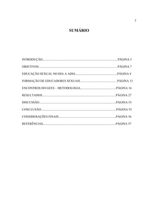 3


                                                   SUMÁRIO




INTRODUÇÃO.................................................................................................PÁGINA 5

OBJETIVOS......................................................................................................PÁGINA 7

EDUCAÇÃO SEXUAL NO DIA A ADIA......................................................PÁGINA 8

FORMAÇÃO DE EDUCADORES SEXUAIS................................................PÁGINA 13

ENCONTROS DO GEES – METODOLOGIA..............................................PÁGINA 16

RESULTADOS...............................................................................................PÁGINA 27

DISCUSSÃO...................................................................................................PÁGINA 53

CONCLUSÃO.................................................................................................PÁGINA 55

CONSIDERAÇÕES FINAIS..........................................................................PÁGINA 56

REFERÊNCIAS..............................................................................................PÁGINA 57
 