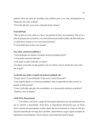 36

poderão sofrer por parte da sociedade trará conflitos para a sua vida, principalmente na
integração com outras crianças”.
“Pois tenho dúvidas, como seria a educação destas crianças”.


NÃO OPINOU
“Não sei dizer se seria contra ou a favor, mas gostaria de fazer um comentário: Não sei se a
falta da presença de um homem a um casal homossexual mulher/mulher não faria falta para
a criação dessa criança ou vice-versa homem/homem”.
“É muito difícil para aceitar essa situação”


Para mim, a homossexualidade é:
“é uma disfunção em relação à formação sexual (neurológica/meio)”.
“é uma opção sexual do indivíduo”.
“Uma opção ao qual o indivíduo se realiza”.
“em alguns casos pode ser algo genético, não sei explicar, mas na maioria dos casos acho
que é opção”.


As dúvidas que tenho a respeito da homossexualidade são:
“Porque ocorre? É uma disfunção? O que seria o termo transexual?”.
“Uma resposta objetiva se a homossexualidade é inata ou adquirida (escolha ou não). O
porquê ser homossexual”.
“Como o indivíduo opta pela esta sexualidade e se o mesmo pode acontecer na genética”.
“Genética, vício ou doença”.


ASSUNTO: Masturbação.
       Em relação a este tema, o grupo de forma geral demonstrou ter um entendimento do
que se constitui a masturbação. Alem disso, os depoimentos demonstram que, de forma
geral a maioria dos participantes recebeu algum tipo de ensinamento ao longo da vida que
relaciona masturbação com algo feio e proibido. Apresentamos a seguir alguns exemplos de
depoimento de participantes a fim de ilustrar o posicionamento geral do grupo.
 