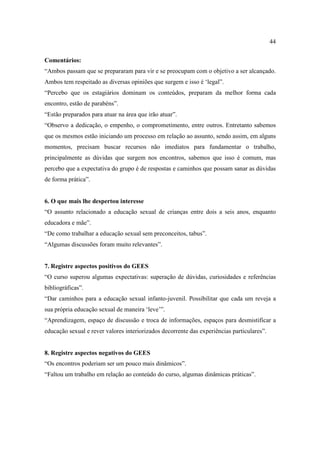 44

Comentários:
“Ambos passam que se prepararam para vir e se preocupam com o objetivo a ser alcançado.
Ambos tem respeitado as diversas opiniões que surgem e isso é ‘legal”.
“Percebo que os estagiários dominam os conteúdos, preparam da melhor forma cada
encontro, estão de parabéns”.
“Estão preparados para atuar na área que irão atuar”.
“Observo a dedicação, o empenho, o comprometimento, entre outros. Entretanto sabemos
que os mesmos estão iniciando um processo em relação ao assunto, sendo assim, em alguns
momentos, precisam buscar recursos não imediatos para fundamentar o trabalho,
principalmente as dúvidas que surgem nos encontros, sabemos que isso é comum, mas
percebo que a expectativa do grupo é de respostas e caminhos que possam sanar as dúvidas
de forma prática”.


6. O que mais lhe despertou interesse
“O assunto relacionado a educação sexual de crianças entre dois a seis anos, enquanto
educadora e mãe”.
“De como trabalhar a educação sexual sem preconceitos, tabus”.
“Algumas discussões foram muito relevantes”.


7. Registre aspectos positivos do GEES
“O curso superou algumas expectativas: superação de dúvidas, curiosidades e referências
bibliográficas”.
“Dar caminhos para a educação sexual infanto-juvenil. Possibilitar que cada um reveja a
sua própria educação sexual de maneira ‘leve’”.
“Aprendizagem, espaço de discussão e troca de informações, espaços para desmistificar a
educação sexual e rever valores interiorizados decorrente das experiências particulares”.


8. Registre aspectos negativos do GEES
“Os encontros poderiam ser um pouco mais dinâmicos”.
“Faltou um trabalho em relação ao conteúdo do curso, algumas dinâmicas práticas”.
 