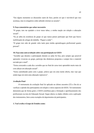 45

“Em alguns momentos as discussões saem do foco, porém sei que é inevitável que isso
aconteça, mas os estagiários estão sabendo retornar ao assunto”.


9. Faça comentários que achar necessário
“O grupo, tem me ajudado a rever meus tabus, e minha reação em relação a educação
sexual”.
“Eu já sabia da existência do grupo só que nunca pensei participar que bom que houve
mobilização de colegas de trabalho. ‘Peguei a onda’”.
“O grupo tem sido de grande valia tanto para minha aprendizagem profissional quanto
pessoal”.


10. Faça uma auto-avaliação sobre sua participação no GEES
“Acredito que durante a participação durante as aulas foi boa, pois sempre que possível
apresento vivencias ao grupo, participo das dinâmicas propostas e sempre leio o material
enviado por e-mail”.
“Estou crescendo a cada dia e acredito que no final do curso terei aprendido muito mais de
com educar em educação sexual”.
“Estou caminhando junto com o grupo, achava que era uma mente aberta, mas vejo que
ainda trago em mim uma educação repressiva”.


Avaliação Final
       O instrumento de avaliação final foi aplicado no último encontro (22) a fim de se
verificar a opinião dos participantes em relação a vários aspectos do GEES. Tal instrumento
demonstra que de forma geral, o GEES contribuiu para a formação e aperfeiçoamento dos
profissionais na área de Educação Sexual. Segue abaixo os dados obtidos com a aplicação
dos instrumentos, bem como exemplos de depoimentos de participantes.


1. Você avalia o Grupo de Estudos como:
 