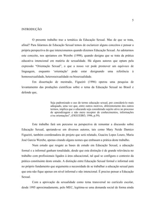 5

INTRODUÇÃO


          O presente trabalho traz a temática da Educação Sexual. Mas de que se trata,
afinal? Para falarmos de Educação Sexual temos de esclarecer alguns conceitos e pensar a
própria perspectiva do que intencionamos quando dizemos Educação Sexual. Ao adotarmos
este conceito, nos apoiamos em Werebe (1998), quando designa que se trata da prática
educativa intencional em matéria de sexualidade. Há alguns autores que optam pela
expressão “Orientação Sexual”, o que a nosso ver pode promover um equívoco de
linguagem,     enquanto     ‘orientação’    pode    estar    designando     uma    referência    à
homossexualidade, heterossexualidade ou bissexualidade.
          Em dissertação de mestrado, Figueiró (1996) operou uma pesquisa de
levantamento das produções científicas sobre o tema da Educação Sexual no Brasil e
defende que,


                          Seja padronizado o uso do termo educação sexual, por considerá-lo mais
                          adequado, uma vez que, entre outros motivos, diferentemente dos outros
                          termos, implica que o educando seja considerado sujeito ativo no processo
                          de aprendizagem e não mero receptor de conhecimentos, informações
                          e/ou orientações”, (FIGUEIRÓ, 1996, p.59).


          Este trabalho fará um percurso na perspectiva de remontar a discussão sobre
Educação Sexual, apoiando-se em diversos autores, tais como Mary Neide Damico
Figueiró, também coordenadora do projeto que será relatado, Guacira Lopes Louro, Maria
José Garcia Werebe, apenas citando alguns nomes que embasam a prática deste trabalho.
          Num estudo que resgate as bases de estudo em Educação Sexual, a educação
formal e a informal ganham tonalidade, desde que esta distinção é de grande relevância no
trabalho com profissionais ligados à área educacional, tal qual se configura o contexto da
prática constituinte deste estudo. A distinção entre Educação Sexual formal e informal está
no próprio fundamento que argumenta a necessidade de se trabalhar a educação sexual para
que esta não fique apenas em nível informal e não intencional. É preciso pensar a Educação
Sexual.
          Com a aprovação da sexualidade como tema transversal no currículo escolar,
desde 1995 aproximadamente, pelo MEC, legitima-se uma demanda social de forma ainda
 