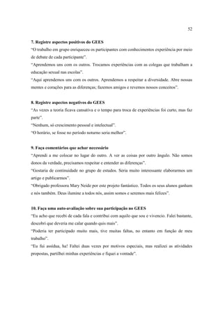 52

7. Registre aspectos positivos do GEES
“O trabalho em grupo enriqueceu os participantes com conhecimentos experiência por meio
de debate de cada participante”.
“Aprendemos uns com os outros. Trocamos experiências com as colegas que trabalham a
educação sexual nas escolas”.
“Aqui aprendemos uns com os outros. Aprendemos a respeitar a diversidade. Abre nossas
mentes e corações para as diferenças; fazemos amigos e revemos nossos conceitos”.


8. Registre aspectos negativos do GEES
“As vezes a teoria ficava cansativa e o tempo para troca de experiências foi curto, mas faz
parte”.
“Nenhum, só crescimento pessoal e intelectual”.
“O horário, se fosse no período noturno seria melhor”.


9. Faça comentários que achar necessário
“Aprendi a me colocar no lugar do outro. A ver as coisas por outro ângulo. Não somos
donos da verdade, precisamos respeitar e entender as diferenças”.
“Gostaria de continuidade no grupo de estudos. Seria muito interessante elaborarmos um
artigo e publicarmos”.
“Obrigado professora Mary Neide por este projeto fantástico. Todos os seus alunos ganham
e nós também. Deus ilumine a todos nós, assim somos e seremos mais felizes”.


10. Faça uma auto-avaliação sobre sua participação no GEES
“Eu acho que recebi de cada fala e contribui com aquilo que sou e vivencio. Falei bastante,
descobri que deveria me calar quando quis mais”.
“Poderia ter participado muito mais, tive muitas faltas, no entanto em função de meu
trabalho”.
“Eu fui assídua, ha! Faltei duas vezes por motivos especiais, mas realizei as atividades
propostas, partilhei minhas experiências e fiquei a vontade”.
 