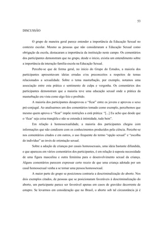 53

DISCUSSÃO


       O grupo de maneira geral parece entender a importância da Educação Sexual no
contexto escolar. Mesmo as pessoas que não consideraram a Educação Sexual como
obrigação da escola, destacaram a importância da instituição neste campo. Os comentários
dos participantes demonstram que no grupo, desde o início, existia um entendimento sobre
a importância da interação família-escola na Educação Sexual.
       Percebe-se que de forma geral, no início do Grupo do Estudos, a maioria dos
participantes apresentavam ideias erradas e/ou preconceitos a respeitos de temas
relacionados a sexualidade. Sobre o tema masturbação, por exemplo, notamos uma
associação entre esta prática e sentimento de culpa e vergonha. Os comentários dos
participantes demonstram que a maioria teve uma educação sexual onde a prática da
masturbação era vista como algo feio e proibido.
       A maioria dos participantes desaprovou o “ficar” entre os jovens e aprovou o sexo
pré-conjugal. Ao analisarmos um dos comentários tomado como exemplo, percebemos que
mesmo quem aprova o “ficar” impõe restrições a está prática: “[...] Eu acho que desde que
o ‘ficar’ seja coisa tranqüila e não se estenda à intimidade, tudo bem”.
       Em relação à homossexualidade, a maioria dos participantes chegou com
informações que não condizem com os conhecimentos produzidos pela ciência. Percebe-se
nos comentários citados e em outros, o uso frequente do termo “opção sexual” e “escolha
do indivíduo” ao invés de orientação sexual.
       Sobre a adoção de crianças por casais homossexuais, uma ideia bastante difundida,
e que apareceu em vários comentários dos participantes, é em relação à suposta necessidade
de uma figura masculina e outra feminina para o desenvolvimento sexual da criança.
Alguns comentários parecem expressar certo receio de que uma criança adotada por um
casal homossexual venha a se tornar uma pessoa homossexual.
       A maior parte do grupo se posicionou contraria a descriminalização do aborto. Nos
dois exemplos citados, de pessoas que se posicionaram favoráveis à descriminalização do
aborto, um participante parece ser favorável apenas em casos de gravidez decorrente de
estupro. Se levarmos em consideração que no Brasil, o aborto sob tal circunstância já é
 