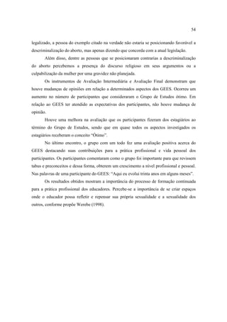 54

legalizado, a pessoa do exemplo citado na verdade não estaria se posicionando favorável a
descriminalização do aborto, mas apenas dizendo que concorda com a atual legislação.
       Além disso, dentre as pessoas que se posicionaram contrarias a descriminalização
do aborto percebemos a presença do discurso religioso em seus argumentos ou a
culpabilização da mulher por uma gravidez não planejada.
       Os instrumentos de Avaliação Intermediária e Avaliação Final demonstram que
houve mudanças de opiniões em relação a determinados aspectos dos GEES. Ocorreu um
aumento no número de participantes que consideraram o Grupo de Estudos ótimo. Em
relação ao GEES ter atendido as expectativas dos participantes, não houve mudança de
opinião.
       Houve uma melhora na avaliação que os participantes fizeram dos estagiários ao
término do Grupo de Estudos, sendo que em quase todos os aspectos investigados os
estagiários receberam o conceito “Ótimo”.
       No último encontro, o grupo com um todo fez uma avaliação positiva acerca do
GEES destacando suas contribuições para a prática profissional e vida pessoal dos
participantes. Os participantes comentaram como o grupo foi importante para que revissem
tabus e preconceitos e dessa forma, obterem um crescimento a nível profissional e pessoal.
Nas palavras de uma participante do GEES: “Aqui eu evolui trinta anos em alguns meses”.
       Os resultados obtidos mostram a importância do processo de formação continuada
para a prática profissional dos educadores. Percebe-se a importância de se criar espaços
onde o educador possa refletir e repensar sua própria sexualidade e a sexualidade dos
outros, conforme propõe Werebe (1998).
 