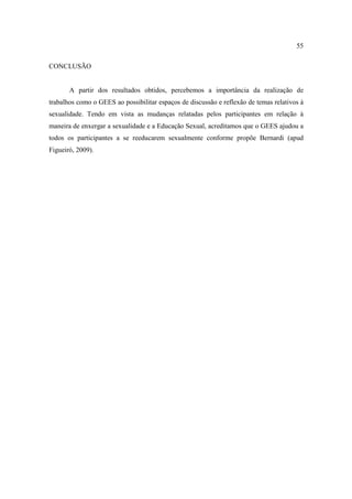 55

CONCLUSÃO


       A partir dos resultados obtidos, percebemos a importância da realização de
trabalhos como o GEES ao possibilitar espaços de discussão e reflexão de temas relativos à
sexualidade. Tendo em vista as mudanças relatadas pelos participantes em relação à
maneira de enxergar a sexualidade e a Educação Sexual, acreditamos que o GEES ajudou a
todos os participantes a se reeducarem sexualmente conforme propõe Bernardi (apud
Figueiró, 2009).
 