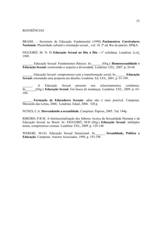 57

REFERÊNCIAS


BRASIL – Secretaria de Educação Fundamental (1998). Parâmentros Curriculares
Nacionais: Pluraridade cultural e orientação sexual. , vol. 10. 2ª ed. Rio de janeiro: DP&A.

FIGUEIRÓ, M. N. D. Educação Sexual no Dia a Dia – 1ª coletânea. Londrina: [s.n],
1999.

______. Educação Sexual: Fundamentos Básicos. In:______ (Org.). Homossexualidade e
Educação Sexual: construindo o respeito a diversidade. Londrina: UEL, 2007. p. 26-68.

______. Educação Sexual: compromisso com a transformação social. In:______ Educação
Sexual: retomando uma proposta um desafio. Londrina: Ed. UEL, 2001. p. 91-109.

______.   A      Educação   Sexual   presente  nos    relacionamentos   cotidianos.
In:______(Org.). Educação Sexual: Em busca de mudanças. Londrina: UEL, 2009. p. 63-
104.

______. Formação de Educadores Sexuais: adiar não é mais possível. Campinas:
Mercardo das Letras, 2006; Londrina: Eduel, 2006. 328 p.

NUNES, C.A. Desvendando a sexualidade. Campinas: Papirus, 2005. 7ed. 144p.

RIBEIRO, P.R.M. A Institucionalização dos Saberes Acerca da Sexualidade Humana e da
Educação Sexual no Brasil. In: FIGUEIRÓ, M.D (Org.). Educação Sexual: múltiplos
temas, compromisso comum. Londrina: UEL, 2009. p. 129-140.

WEREBE, M.J.G. Educação Sexual Intencional. In:______. Sexualidade, Política e
Educação. Campinas: Autores Associados, 1998. p. 155-198.
 