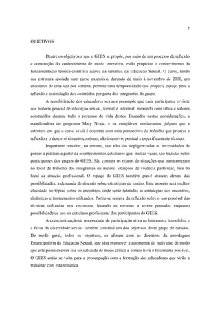 7

OBJETIVOS


        Dentre os objetivos a que o GEES se propõe, por meio de um processo de reflexão
e construção do conhecimento de modo interativo, estão propiciar o conhecimento da
fundamentação teórica-científica acerca da temática da Educação Sexual. O curso, tendo
sua estrutura apoiada num curso extensivo, durando de maio à novembro de 2010, em
encontros de uma vez por semana, permite uma temporalidade que propicie espaço para a
reflexão e assimilação dos conteúdos por parte dos integrantes do grupo.
        A sensibilização dos educadores sexuais pressupõe que cada participante revisite
sua história pessoal de educação sexual, formal e informal, mexendo com tabus e valores
construídos durante todo o percurso de vida destes. Baseados nestas considerações, a
coordenadora do programa Mary Neide, e os estagiários ministrantes, julgam que a
estrutura em que o curso se dá é coerente com uma perspectiva de trabalho que prioriza a
reflexão e o desenvolvimento contínuo, não intensivo, pontual e especificamente técnico.
        Importante ressaltar, no entanto, que não são negligenciadas as necessidades de
pensar a práticas a partir de acontecimentos cotidianos que, muitas vezes, são trazidas pelos
participantes dos grupos do GEES. São comuns os relatos de situações que transcorreram
no local de trabalho dos integrantes ou mesmo situações de vivência particular, fora do
local de atuação profissional. O espaço do GEES também prevê abarcar, dentro das
possibilidades, a demanda de discutir sobre estratégias de ensino. Este aspecto será melhor
elucidado no tópico sobre os encontros, onde serão relatadas as estratégias dos encontros,
dinâmicas e instrumentos utilizados. Partiu-se sempre da reflexão sobre o uso possível das
técnicas utilizadas nos encontros, levando as mesmas a serem pensadas enquanto
possibilidade de uso no cotidiano profissional dos participantes do GEES.
        A conscientização da necessidade de participação ativa na luta contra homofobia e
a favor da diversidade sexual também constitui um dos objetivos deste grupo de estudos.
De modo geral, todos os objetivos, se afinam com as diretrizes da abordagem
Emancipatória da Educação Sexual, que visa promover a autonomia do indivíduo de modo
que este possa exercer sua sexualidade de modo crítico e o mais livre e felizmente possível.
O GEES então se volta para a preocupação com a formação dos educadores que virão a
trabalhar com esta temática.
 