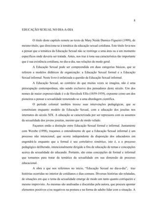 8

EDUCAÇÃO SEXUAL NO DIA-A-DIA


        O título deste capítulo remete ao texto de Mary Neide Damico Figueiró (1999), de
mesmo título, que direciona-se à temática da educação sexual cotidiana. Este título leva-nos
a pensar que a temática da Educação Sexual não se restringe a uma área ou a um momento
específicos onde deveria ser tratada. Antes, nos traz à tona sua característica tão importante
que é sua existência cotidiana, no dia-a-dia, nas relações de modo geral.
        A Educação Sexual pode ser compreendida em duas categorias básicas, que se
referem a modelos didáticos de organização: a Educação Sexual formal e a Educação
Sexual informal. Neste livro é enfatizada a questão da Educação Sexual informal.
        A Educação Sexual, ao contrário do que muitas vezes se imagina, não é uma
preocupação contemporânea, não sendo exclusiva dos pensadores deste século. Um dos
nomes de maior expressividade é o de Havelock Ellis (1859-1939), expoente como um dos
pioneiros a pensar a sexualidade remetendo-se a uma abordagem científica.
        O período colonial também trouxe suas intervenções pedagógicas, que se
constituíam enquanto modelo de Educação Sexual, com a educação dos jesuítas nos
internatos do século XIX. A educação se caracterizada por ser repressora com os assuntos
da sexualidade dos jovens jesuítas, mesmo que de modo velado.
        Façamos então a distinção entre Educação Sexual formal e informal. Juntamente
com Werebe (1998), traçamos o entendimento de que a Educação Sexual informal é um
processo não intencional, que ocorre independente da disposição dos educadores em
engendrá-la enquanto que a formal é seu correlativo simétrico, isto é, a o processo
pedagógico deliberado, intencionalmente dirigido a fins de educação de temas e concepções
acerca da sexualidade do educando. Portanto, são estas concepções de formal e informal
que tomamos para tratar da temática da sexualidade em sua dimensão de processo
educacional.
        A obra a que nos referimos no início, “Educação Sexual no dia-a-dia”, traz
histórias ocorridas no interior de cotidianos e dias comuns. Diversas histórias são relatadas,
de situações em que o tema da sexualidade emerge de modo um tanto quanto corriqueiro e
mesmo imprevisto. As mesmas são analisadas e discutidas pela autora, que procura apontar
elementos positivos e/ou negativos na postura e na forma do adulto lidar com a situação. A
 