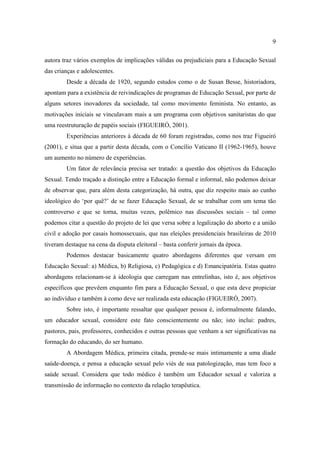 9

autora traz vários exemplos de implicações válidas ou prejudiciais para a Educação Sexual
das crianças e adolescentes.
        Desde a década de 1920, segundo estudos como o de Susan Besse, historiadora,
apontam para a existência de reivindicações de programas de Educação Sexual, por parte de
alguns setores inovadores da sociedade, tal como movimento feminista. No entanto, as
motivações iniciais se vinculavam mais a um programa com objetivos sanitaristas do que
uma reestruturação de papéis sociais (FIGUEIRÓ, 2001).
        Experiências anteriores à década de 60 foram registradas, como nos traz Figueiró
(2001), e situa que a partir desta década, com o Concílio Vaticano II (1962-1965), houve
um aumento no número de experiências.
        Um fator de relevância precisa ser tratado: a questão dos objetivos da Educação
Sexual. Tendo traçado a distinção entre a Educação formal e informal, não podemos deixar
de observar que, para além desta categorização, há outra, que diz respeito mais ao cunho
ideológico do ‘por quê?’ de se fazer Educação Sexual, de se trabalhar com um tema tão
controverso e que se torna, muitas vezes, polêmico nas discussões sociais – tal como
podemos citar a questão do projeto de lei que versa sobre a legalização do aborto e a união
civil e adoção por casais homossexuais, que nas eleições presidenciais brasileiras de 2010
tiveram destaque na cena da disputa eleitoral – basta conferir jornais da época.
        Podemos destacar basicamente quatro abordagens diferentes que versam em
Educação Sexual: a) Médica, b) Religiosa, c) Pedagógica e d) Emancipatória. Estas quatro
abordagens relacionam-se à ideologia que carregam nas entrelinhas, isto é, aos objetivos
específicos que prevêem enquanto fim para a Educação Sexual, o que esta deve propiciar
ao indivíduo e também à como deve ser realizada esta educação (FIGUEIRÓ, 2007).
        Sobre isto, é importante ressaltar que qualquer pessoa é, informalmente falando,
um educador sexual, considere este fato conscientemente ou não; isto inclui: padres,
pastores, pais, professores, conhecidos e outras pessoas que venham a ser significativas na
formação do educando, do ser humano.
        A Abordagem Médica, primeira citada, prende-se mais intimamente a uma díade
saúde-doença, e pensa a educação sexual pelo viés de sua patologização, mas tem foco a
saúde sexual. Considera que todo médico é também um Educador sexual e valoriza a
transmissão de informação no contexto da relação terapêutica.
 