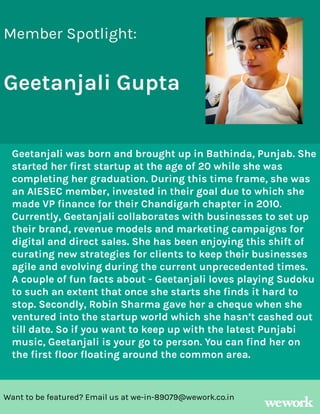 Want to be featured? Email us at we-in-89079@wework.co.in
Member Spotlight:
Geetanjali Gupta
Geetanjali was born and brought up in Bathinda, Punjab. She
started her first startup at the age of 20 while she was
completing her graduation. During this time frame, she was
an AIESEC member, invested in their goal due to which she
made VP finance for their Chandigarh chapter in 2010.
Currently, Geetanjali collaborates with businesses to set up
their brand, revenue models and marketing campaigns for
digital and direct sales. She has been enjoying this shift of
curating new strategies for clients to keep their businesses
agile and evolving during the current unprecedented times.
A couple of fun facts about - Geetanjali loves playing Sudoku
to such an extent that once she starts she finds it hard to
stop. Secondly, Robin Sharma gave her a cheque when she
ventured into the startup world which she hasn’t cashed out
till date. So if you want to keep up with the latest Punjabi
music, Geetanjali is your go to person. You can find her on
the first floor floating around the common area.
 