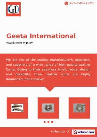 +91-8586971250 
Geeta International 
www.leatherlacings.com 
We are one of the leading manufacturers, exporters 
and suppliers of a wide range of high quality Leather 
Cords. Owing to their seamless finish, robust design 
and durability, these leather cords are highly 
demanded in the market. 
A Member of 
 