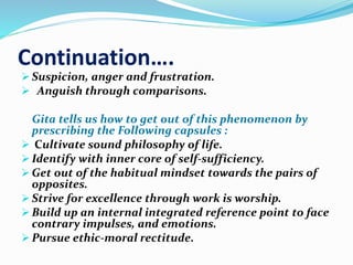Continuation…. 
 Suspicion, anger and frustration. 
 Anguish through comparisons. 
Gita tells us how to get out of this phenomenon by 
prescribing the Following capsules : 
 Cultivate sound philosophy of life. 
 Identify with inner core of self-sufficiency. 
 Get out of the habitual mindset towards the pairs of 
opposites. 
 Strive for excellence through work is worship. 
 Build up an internal integrated reference point to face 
contrary impulses, and emotions. 
 Pursue ethic-moral rectitude. 
 