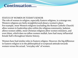 Continuation.... 
STATUS OFWOMEN IN TODAY’S SENIOR 
The role of women in religion, especially Eastern religions, is a strange one. 
Western religions are fairly straightforward about a women's place. 
For example, most Western religions (excluding the Roman Catholic Church) 
allow women in leadership roles within the religious community. Judaism 
allows women rabbis, most Christian religions allow women ministers, and 
even Islam, which does no tallow women mullah, have had many influential 
female Sufi's throughout Islamic history. 
Women have had similar roles in Eastern religion. However, the big difference 
in Eastern religion is in the philosophical or scriptural attitude towards 
women versus the actual, "everyday role" of women. 
 