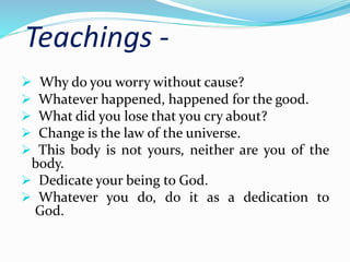 Teachings - 
 Why do you worry without cause? 
 Whatever happened, happened for the good. 
 What did you lose that you cry about? 
 Change is the law of the universe. 
 This body is not yours, neither are you of the 
body. 
 Dedicate your being to God. 
 Whatever you do, do it as a dedication to 
God. 
 