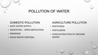 POLLUTION OF WATER
DOMESTIC POLLUTION
• SAFE WATER SUPPLY
• SANITATION - OPEN DEFECATION
• DRAINAGE
• SOLID WASTE DISPOSAL
AGRICULTURE POLLUTION
• PESTICIDES
• FERTILIZERS
• OVER EXTRACTION OF GROUND
WATER
 