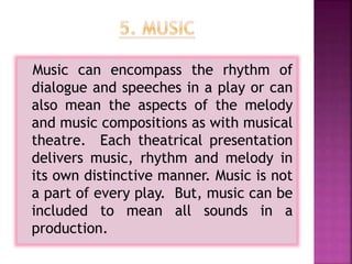 Music can encompass the rhythm of
dialogue and speeches in a play or can
also mean the aspects of the melody
and music compositions as with musical
theatre. Each theatrical presentation
delivers music, rhythm and melody in
its own distinctive manner. Music is not
a part of every play. But, music can be
included to mean all sounds in a
production.
 
