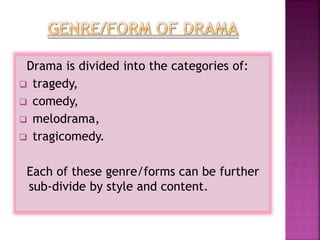 Drama is divided into the categories of:
 tragedy,
 comedy,
 melodrama,
 tragicomedy.
Each of these genre/forms can be further
sub-divide by style and content.
 