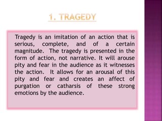 Tragedy is an imitation of an action that is
serious, complete, and of a certain
magnitude. The tragedy is presented in the
form of action, not narrative. It will arouse
pity and fear in the audience as it witnesses
the action. It allows for an arousal of this
pity and fear and creates an affect of
purgation or catharsis of these strong
emotions by the audience.
 