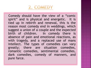 Comedy should have the view of a “comic
spirit” and is physical and energetic. It is
tied up in rebirth and renewal, this is the
reason most comedy end in weddings, which
suggest a union of a couple and the expected
birth of children. In comedy there is
absence of pain and emotional reactions, as
with tragedy, and a replaced use of mans
intellect. The types of comedies can vary
greatly; there are situation comedies,
romantic comedies, sentimental comedies,
dark comedies, comedy of manners, and
pure farce.
 