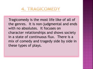 Tragicomedy is the most life like of all of
the genres. It is non-judgmental and ends
with no absolutes. It focuses on
character relationships and shows society
in a state of continuous flux. There is a
mix of comedy and tragedy side by side in
these types of plays.
 