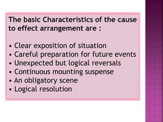The basic Characteristics of the cause
to effect arrangement are :
• Clear exposition of situation
• Careful preparation for future events
• Unexpected but logical reversals
• Continuous mounting suspense
• An obligatory scene
• Logical resolution
 