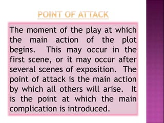 The moment of the play at which
the main action of the plot
begins. This may occur in the
first scene, or it may occur after
several scenes of exposition. The
point of attack is the main action
by which all others will arise. It
is the point at which the main
complication is introduced.
 
